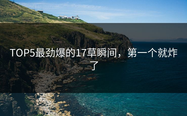 TOP5最劲爆的17草瞬间，第一个就炸了
