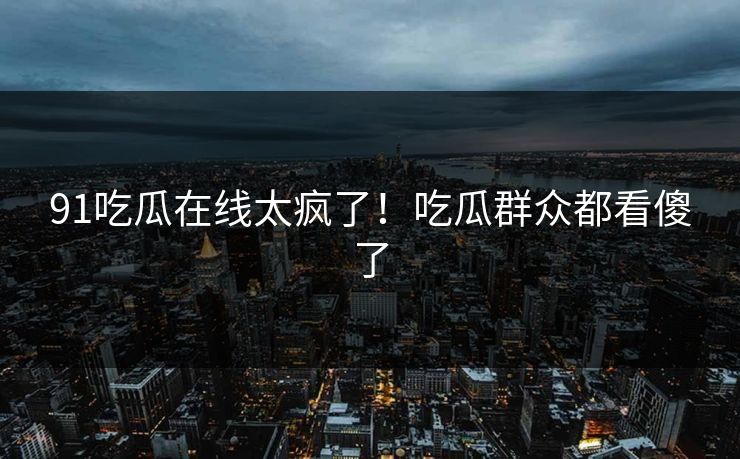91吃瓜在线太疯了！吃瓜群众都看傻了
