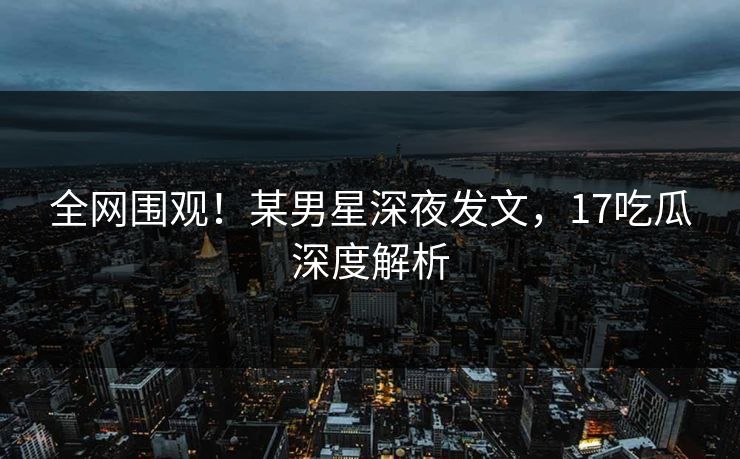 全网围观！某男星深夜发文，17吃瓜深度解析