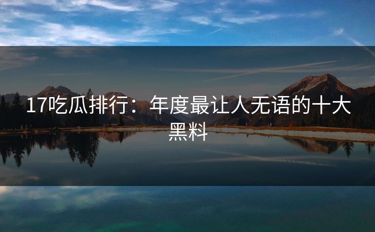 17吃瓜排行：年度最让人无语的十大黑料