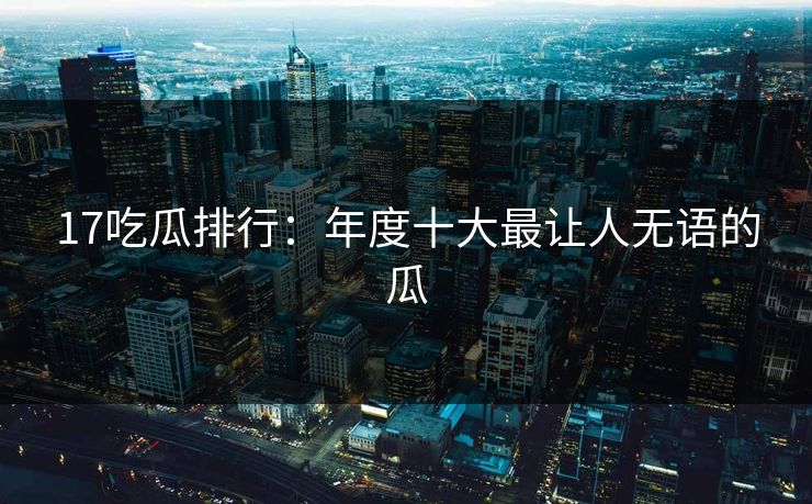 17吃瓜排行：年度十大最让人无语的瓜