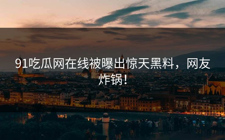 91吃瓜网在线被曝出惊天黑料，网友炸锅！