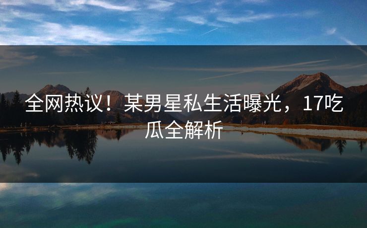 全网热议！某男星私生活曝光，17吃瓜全解析
