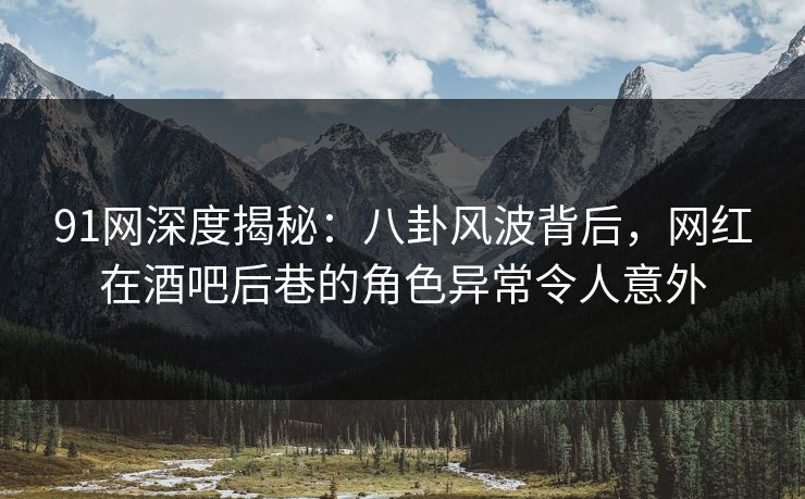 91网深度揭秘：八卦风波背后，网红在酒吧后巷的角色异常令人意外