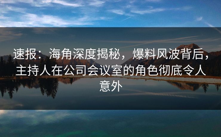 速报：海角深度揭秘，爆料风波背后，主持人在公司会议室的角色彻底令人意外