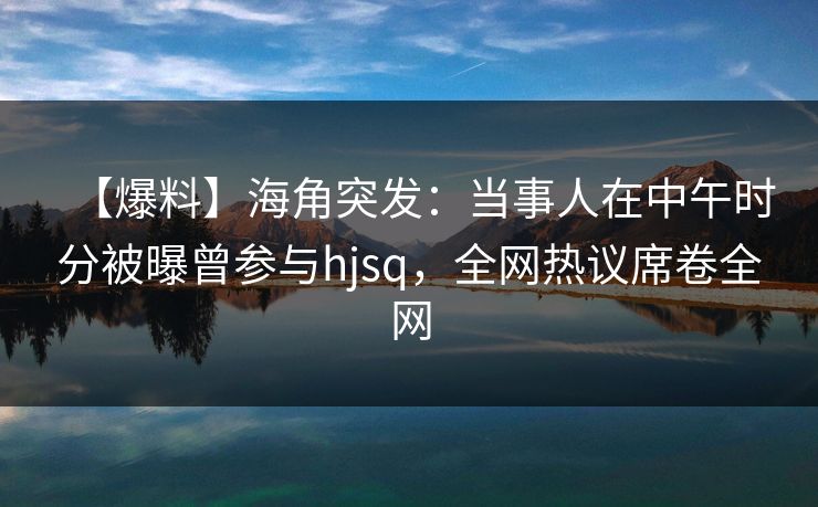 【爆料】海角突发：当事人在中午时分被曝曾参与hjsq，全网热议席卷全网