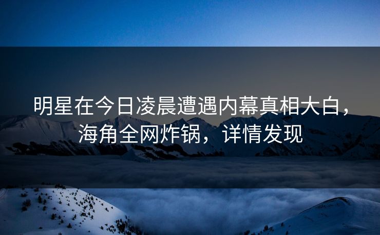 明星在今日凌晨遭遇内幕真相大白，海角全网炸锅，详情发现