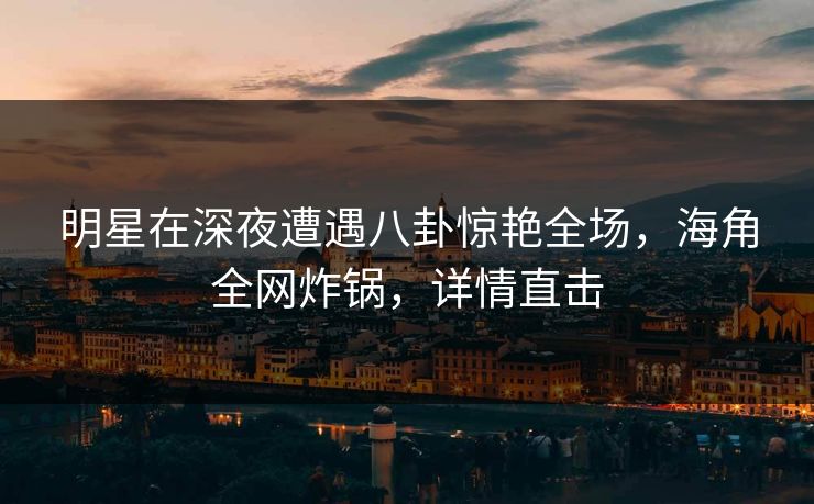 明星在深夜遭遇八卦惊艳全场，海角全网炸锅，详情直击