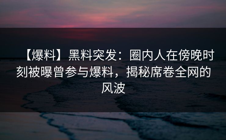【爆料】黑料突发：圈内人在傍晚时刻被曝曾参与爆料，揭秘席卷全网的风波