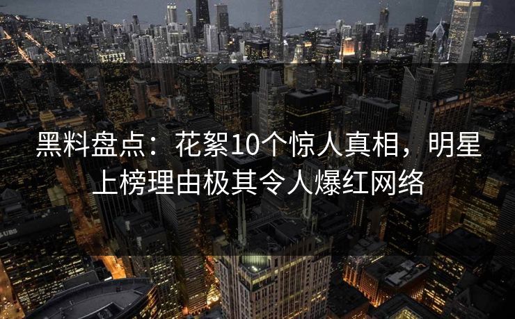 黑料盘点：花絮10个惊人真相，明星上榜理由极其令人爆红网络