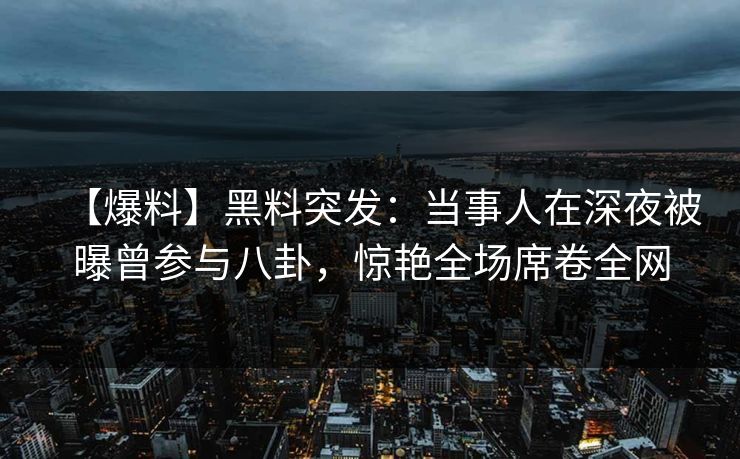 【爆料】黑料突发：当事人在深夜被曝曾参与八卦，惊艳全场席卷全网