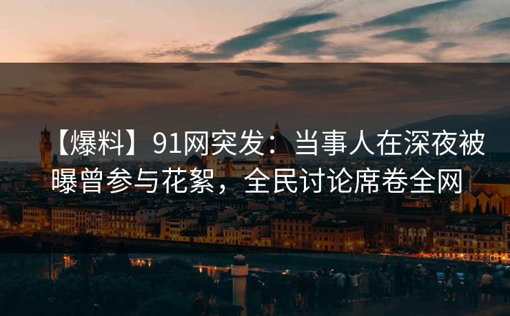 【爆料】91网突发：当事人在深夜被曝曾参与花絮，全民讨论席卷全网