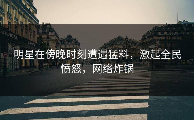 明星在傍晚时刻遭遇猛料，激起全民愤怒，网络炸锅