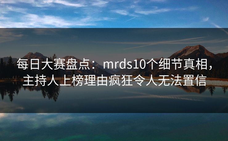 每日大赛盘点：mrds10个细节真相，主持人上榜理由疯狂令人无法置信