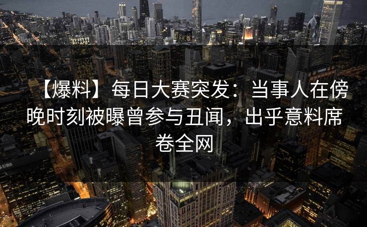 【爆料】每日大赛突发：当事人在傍晚时刻被曝曾参与丑闻，出乎意料席卷全网