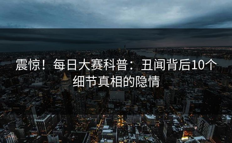震惊！每日大赛科普：丑闻背后10个细节真相的隐情
