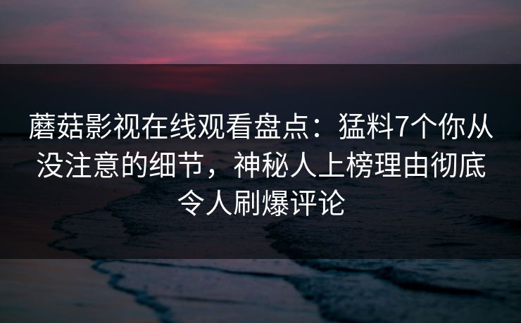 蘑菇影视在线观看盘点：猛料7个你从没注意的细节，神秘人上榜理由彻底令人刷爆评论