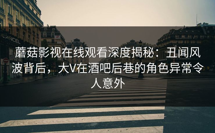 蘑菇影视在线观看深度揭秘：丑闻风波背后，大V在酒吧后巷的角色异常令人意外