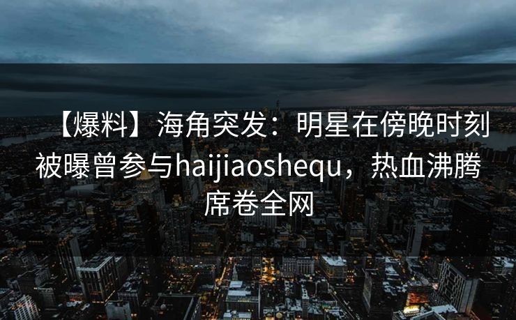 【爆料】海角突发：明星在傍晚时刻被曝曾参与haijiaoshequ，热血沸腾席卷全网