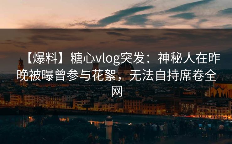 【爆料】糖心vlog突发：神秘人在昨晚被曝曾参与花絮，无法自持席卷全网