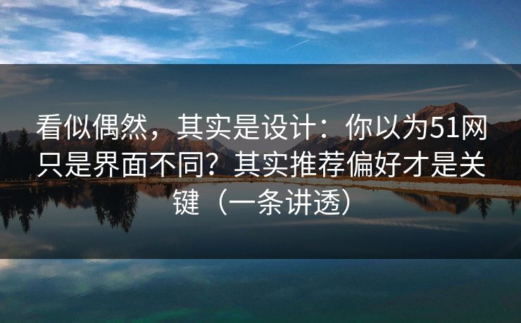 看似偶然，其实是设计：你以为51网只是界面不同？其实推荐偏好才是关键（一条讲透）