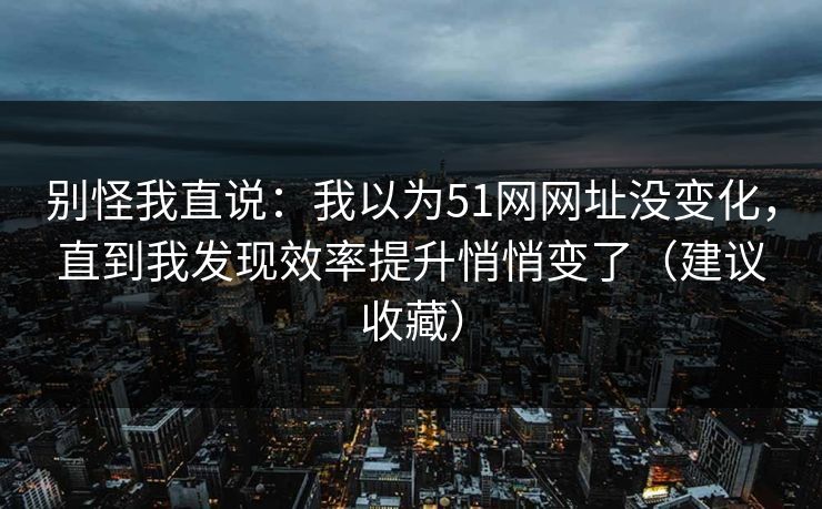 别怪我直说：我以为51网网址没变化，直到我发现效率提升悄悄变了（建议收藏）