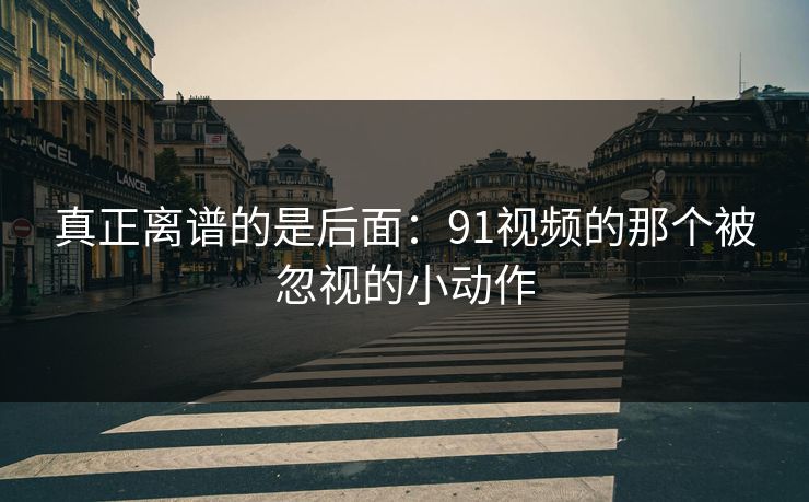 真正离谱的是后面：91视频的那个被忽视的小动作