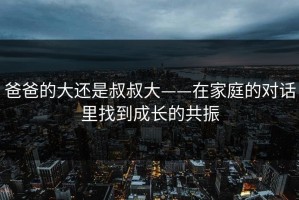 爸爸的大还是叔叔大——在家庭的对话里找到成长的共振