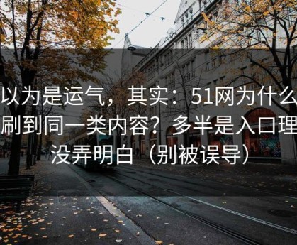 你以为是运气，其实：51网为什么你总刷到同一类内容？多半是入口理解没弄明白（别被误导）