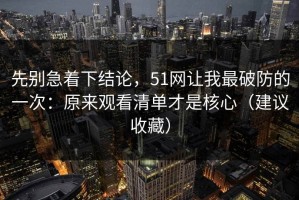 先别急着下结论，51网让我最破防的一次：原来观看清单才是核心（建议收藏）