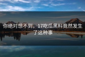 你绝对想不到，17吃瓜黑料竟然发生了这种事