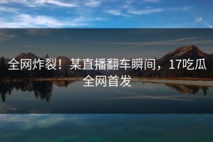 全网炸裂！某直播翻车瞬间，17吃瓜全网首发