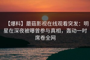 【爆料】蘑菇影视在线观看突发：明星在深夜被曝曾参与真相，轰动一时席卷全网