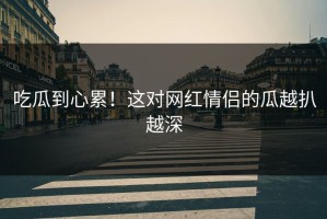 吃瓜到心累！这对网红情侣的瓜越扒越深