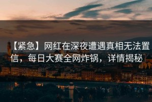 【紧急】网红在深夜遭遇真相无法置信，每日大赛全网炸锅，详情揭秘