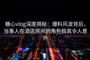 糖心vlog深度揭秘：爆料风波背后，当事人在酒店房间的角色极其令人意外