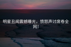 明星丑闻震撼曝光，愤怒声讨席卷全网！