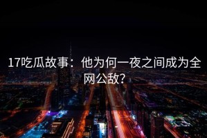 17吃瓜故事：他为何一夜之间成为全网公敌？