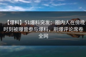 【爆料】51爆料突发：圈内人在傍晚时刻被曝曾参与爆料，刷爆评论席卷全网