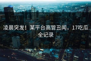 凌晨突发！某平台高管丑闻，17吃瓜全记录