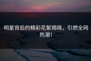 明星背后的精彩花絮揭晓，引燃全网热潮！