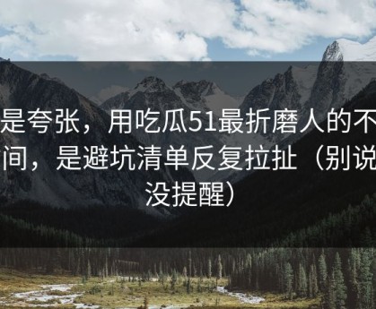 不是夸张，用吃瓜51最折磨人的不是时间，是避坑清单反复拉扯（别说我没提醒）