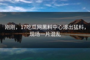 刚刚，17吃瓜网黑料中心爆出猛料，现场一片混乱