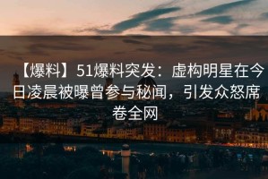 【爆料】51爆料突发：虚构明星在今日凌晨被曝曾参与秘闻，引发众怒席卷全网