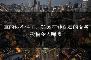 真的绷不住了：91网在线观看的匿名投稿令人唏嘘