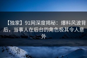 【独家】91网深度揭秘：爆料风波背后，当事人在后台的角色极其令人意外