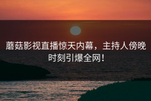 蘑菇影视直播惊天内幕，主持人傍晚时刻引爆全网！