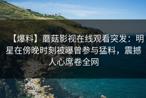 【爆料】蘑菇影视在线观看突发：明星在傍晚时刻被曝曾参与猛料，震撼人心席卷全网