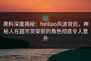 黑料深度揭秘：heiliao风波背后，神秘人在超市货架前的角色彻底令人意外