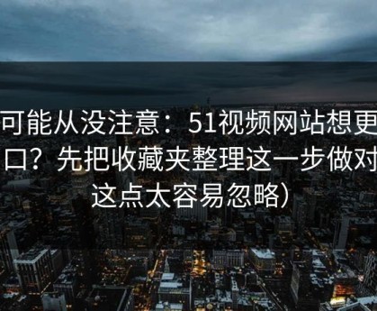 你可能从没注意：51视频网站想更对胃口？先把收藏夹整理这一步做对（这点太容易忽略）